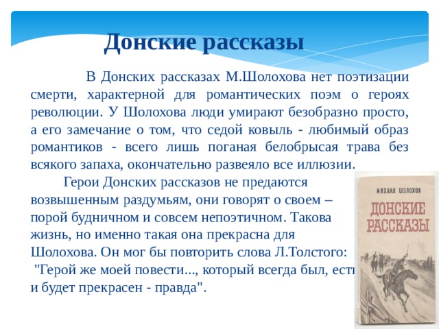 Донские рассказы  В Донских рассказах М.Шолохова нет поэтизации смерти, характерной для романтических поэм о героях революции. У Шолохова люди умирают безобразно просто, а его замечание о том, что седой ковыль - любимый образ романтиков - всего лишь поганая белобрысая трава без всякого запаха, окончательно развеяло все иллюзии.  Герои Донских рассказов не предаются возвышенным раздумьям, они говорят о своем – порой будничном и совсем непоэтичном. Такова жизнь, но именно такая она прекрасна для Шолохова. Он мог бы повторить слова Л.Толстого:  
