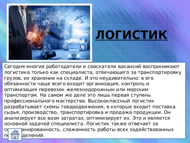 ЛОГИСТИК Сегодня многие работодатели и соискатели вакансий воспринимают логистика только как специалиста, отвечающего за транспортировку грузов, их хранение на складе. И это неудивительно: в его обязанности чаще всего входит организация, контроль и оптимизация перевозок железнодорожным или морским транспортом. На самом же деле это лишь первая ступень профессионального мастерства. Высококлассный логистик разрабатывает схемы товародвижения, в которые входит поставка сырья, производство, транспортировка и продажа продукции. Он анализирует все возм затратах, оптимизирует их. Это и является основной задачей специалиста. Логистик также отвечает за скоординированность, слаженность работы всех задействованных подразделений. 