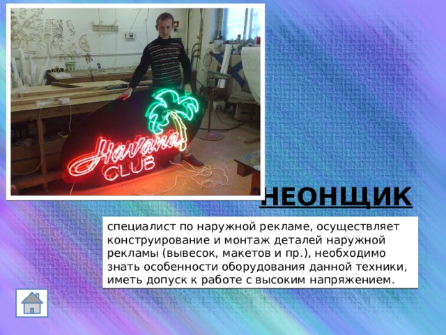 НЕОНЩИК  специалист по наружной рекламе, осуществляет конструирование и монтаж деталей наружной рекламы (вывесок, макетов и пр.), необходимо знать особенности оборудования данной техники, иметь допуск к работе с высоким напряжением. 