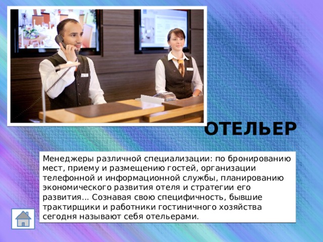 ОТЕЛЬЕР Менеджеры различной специализации: по бронированию мест, приему и размещению гостей, организации телефонной и информационной службы, планированию экономического развития отеля и стратегии его развития... Сознавая свою специфичность, бывшие трактирщики и работники гостиничного хозяйства сегодня называют себя отельерами. 