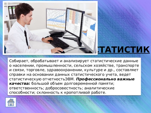 СТАТИСТИК Собирает, обрабатывает и анализирует статистические данные о населении, промышленности, сельском хозяйстве, транспорте и связи, торговле, здравоохранении, культуре и др., составляет справки на основании данных статистического учета, ведет статистическую отчетностьЭВМ. Профессионально важные качества:  большой объем долговременной памяти; ответственность; добросовестность; аналитические способности; склонность к кропотливой работе. 