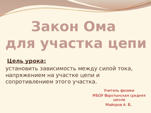Закон Ома  для участка цепи  Цель урока: установить зависимость между силой тока, напряжением на участке цепи и сопротивлением этого участка.  Учитель физики МБОУ Воротынская средняя школа Майоров А. В..  