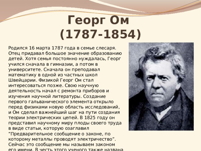 Георг Ом  (1787-1854) Родился 16 марта 1787 года в семье слесаря. Отец придавал большое значение образованию детей. Хотя семья постоянно нуждалась, Георг учился сначала в гимназии, а потом в университете. Сначала он преподавал математику в одной из частных школ Швейцарии. Физикой Георг Ом стал интересоваться позже. Свою научную деятельность начал с ремонта приборов и изучения научной литературы. Создание первого гальванического элемента открыло перед физиками новую область исследований, и Ом сделал важнейший шаг на пути создания теории электрических цепей. В 1825 году он представил научному миру плоды своего труда в виде статьи, которую озаглавил “Предварительное сообщение о законе, по которому металлы проводят электричество”. Сейчас это сообщение мы называем законом его имени. В честь этого ученого также названа единица сопротивления. 
