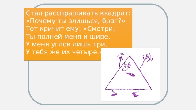 Стал расспрашивать квадрат: «Почему ты злишься, брат?» Тот кричит ему: «Смотри, Ты полней меня и шире, У меня углов лишь три, У тебя же их четыре.»