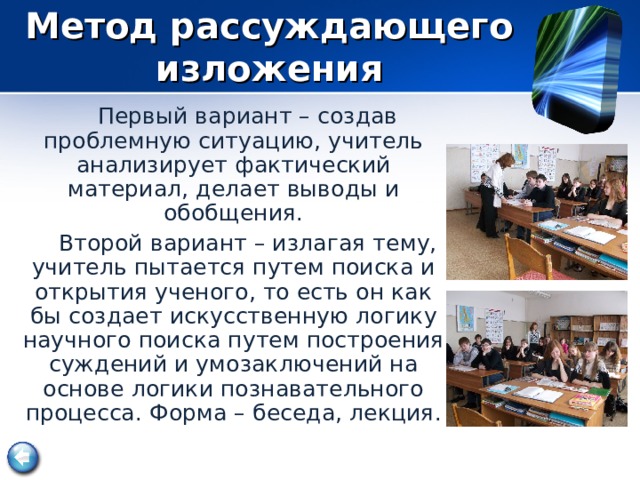  Метод рассуждающего изложения    Первый вариант – создав проблемную ситуацию, учитель анализирует фактический материал, делает выводы и обобщения.  Второй вариант – излагая тему, учитель пытается путем поиска и открытия ученого, то есть он как бы создает искусственную логику научного поиска путем построения суждений и умозаключений на основе логики познавательного процесса. Форма – беседа, лекция.  