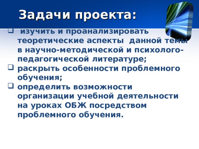 Задачи проекта:  изучить и проанализировать теоретические аспекты данной темы в научно-методической и психолого-педагогической литературе; раскрыть особенности проблемного обучения; определить возможности организации учебной деятельности на уроках ОБЖ посредством проблемного обучения.  