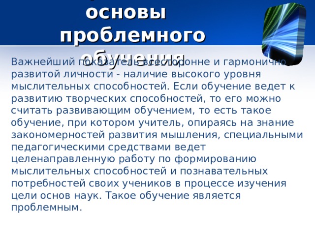 Теоретические основы проблемного обучения Важнейший показатель всесторонне и гармонично развитой личности - наличие высокого уровня мыслительных способностей. Если обучение ведет к развитию творческих способностей, то его можно считать развивающим обучением, то есть такое обучение, при котором учитель, опираясь на знание закономерностей развития мышления, специальными педагогическими средствами ведет целенаправленную работу по формированию мыслительных способностей и познавательных потребностей своих учеников в процессе изучения цели основ наук. Такое обучение является проблемным. 