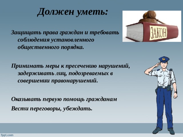 Должен уметь:  Защищать права граждан и требовать соблюдения установленного общественного порядка.  Принимать меры к пресечению нарушений, задерживать лиц, подозреваемых в совершении правонарушений.  Оказывать первую помощь гражданам Вести переговоры, убеждать. 