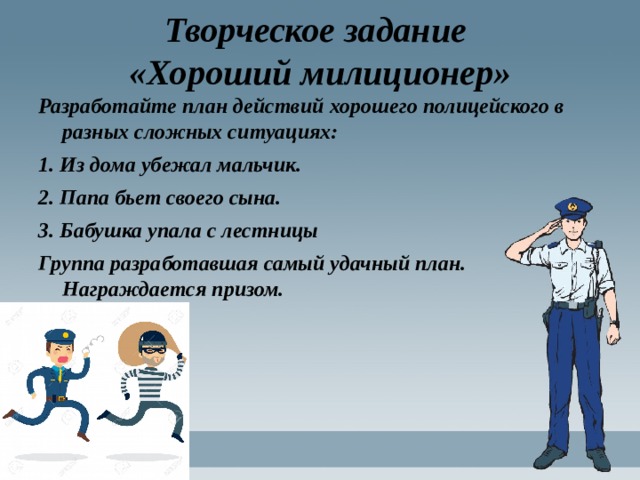 Творческое задание  «Хороший милиционер» Разработайте план действий хорошего полицейского в разных сложных ситуациях: 1. Из дома убежал мальчик. 2. Папа бьет своего сына. 3. Бабушка упала с лестницы Группа разработавшая самый удачный план. Награждается призом. 