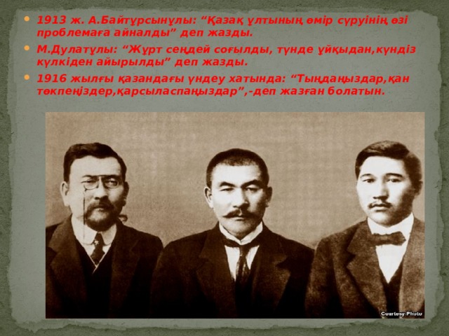 1913 ж. А.Байтұрсынұлы: “Қазақ ұлтының өмір сүруінің өзі проблемаға айналды” деп жазды. М.Дулатұлы: “Жұрт сеңдей соғылды, түнде ұйқыдан,күндіз күлкіден айырылды” деп жазды. 1916 жылғы қазандағы үндеу хатында: “Тыңдаңыздар,қан төкпеңіздер,қарсыласпаңыздар”,-деп жазған болатын. 