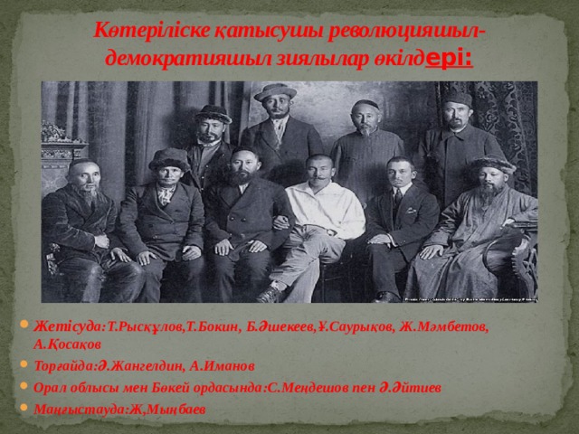 Көтеріліске қатысушы революцияшыл-демократияшыл зиялылар өкілд ері: Жетісуд а:Т.Рысқұлов,Т.Бокин, Б.Әшекеев,Ұ.Саурықов, Ж.Мәмбетов, А.Қосақов Торғайда:Ә.Жангелдин, А.Иманов Орал облысы мен Бөкей ордасында:С.Меңдешов пен Ә.Әйтиев Маңғыстауда:Ж,Мыңбаев 
