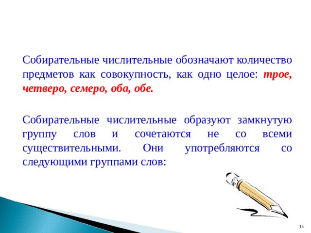 Собирательные числительные обозначают количество предметов как совокупность, как одно целое: трое, четверо, семеро, оба, обе.  Собирательные числительные образуют замкнутую группу слов и сочетаются не со всеми существительными. Они употребляются со следующими группами слов:  