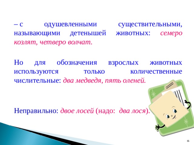 –  с одушевленными существительными, называющими детенышей животных: семеро козлят, четверо волчат.  Но для обозначения взрослых животных используются только количественные числительные: два медведя, пять оленей.  Неправильно: двое лосей (надо: два лося ).  