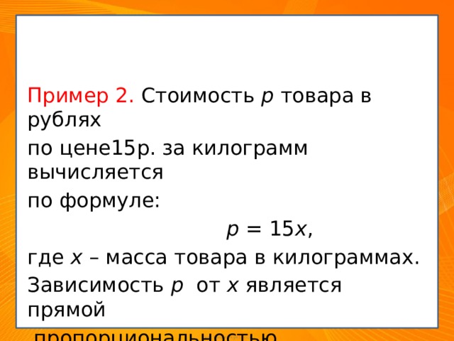 Примеры из повседневной жизни Пример 2. Стоимость p товара в рублях по цене15р. за килограмм вычисляется по формуле:  р = 15 х , где х – масса товара в килограммах. Зависимость р от х является прямой  пропорциональностью. 