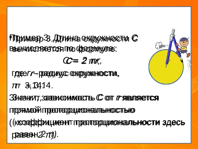 Примеры из повседневной жизни Пример 3. Длина окружности С вычисляется по формуле:    C = 2  π r ,  где r - радиус окружности,  π   3,14. Значит, зависимость С от r является прямой пропорциональностью ( коэффициент пропорциональности здесь  равен 2  π). 
