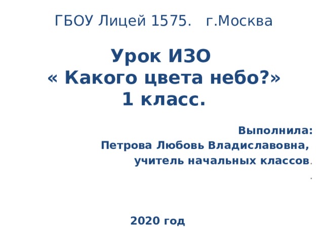 ГБОУ Лицей 1575. г.Москва Урок ИЗО « Какого цвета небо?» 1 класс. Выполнила:  Петрова Любовь Владиславовна, учитель начальных классов . . 2020 год 