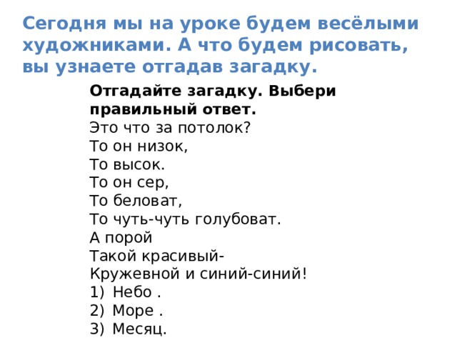 Сегодня мы на уроке будем весёлыми художниками. А что будем рисовать, вы узнаете отгадав загадку. Отгадайте загадку. Выбери правильный ответ. Это что за потолок? То он низок, То высок. То он сер, То беловат, То чуть-чуть голубоват. А порой Такой красивый- Кружевной и синий-синий! Небо . Море . Месяц. 