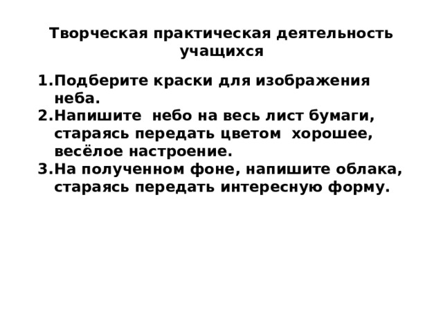 Творческая практическая деятельность учащихся Подберите краски для изображения неба. Напишите небо на весь лист бумаги, стараясь передать цветом хорошее, весёлое настроение. На полученном фоне, напишите облака, стараясь передать интересную форму. 