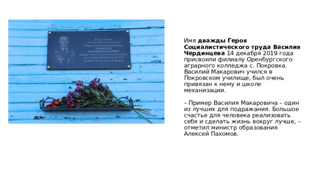    Имя дважды Героя Социалистического труда Василия Чердинцева 14 декабря 2019 года присвоили филиалу Оренбургского аграрного колледжа с. Покровка.  Василий Макарович учился в Покровском училище, был очень привязан к нему и школе механизации.   – Пример Василия Макаровича – один из лучших для подражания. Большое счастье для человека реализовать себя и сделать жизнь вокруг лучше, – отметил министр образования Алексей Пахомов.       