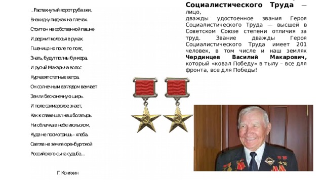Дважды Герой Социалистического Труда — лицо,  дважды удостоенное звания Героя Социалистического Труда — высшей в Советском Союзе степени отличия за труд. Звание дважды Героя Социалистического Труда имеет 201 человек, в том числе и наш земляк Чердинцев Василий Макарович, который «ковал Победу» в тылу – все для фронта, все для Победы! 