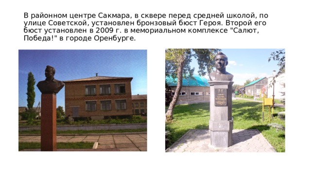 В районном центре Сакмара, в сквере перед средней школой, по улице Советской, установлен бронзовый бюст Героя. Второй его бюст установлен в 2009 г. в мемориальном комплексе 