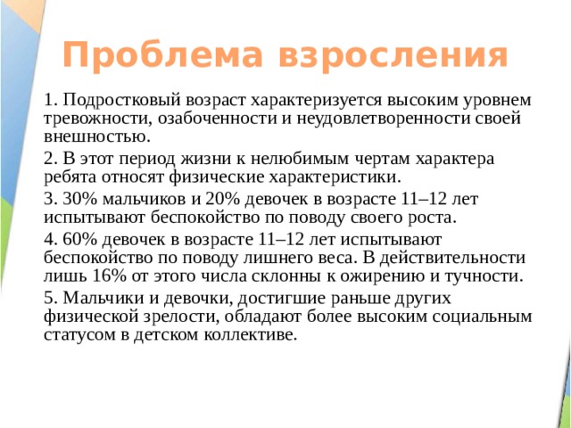 Проблема взросления 1. Подростковый возраст характеризуется высоким уровнем тревожности, озабоченности и неудовлетворенности своей внешностью. 2. В этот период жизни к нелюбимым чертам характера ребята относят физические характеристики. 3. 30% мальчиков и 20% девочек в возрасте 11–12 лет испытывают беспокойство по поводу своего роста. 4. 60% девочек в возрасте 11–12 лет испытывают беспокойство по поводу лишнего веса. В действительности лишь 16% от этого числа склонны к ожирению и тучности. 5. Мальчики и девочки, достигшие раньше других физической зрелости, обладают более высоким социальным статусом в детском коллективе. 