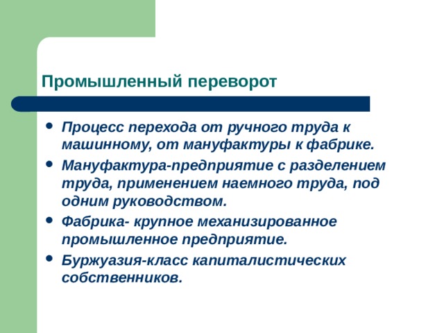 Промышленный переворот Процесс перехода от ручного труда к машинному, от мануфактуры к фабрике. Мануфактура-предприятие с разделением труда, применением наемного труда, под одним руководством. Фабрика- крупное механизированное промышленное предприятие. Буржуазия-класс капиталистических собственников. 
