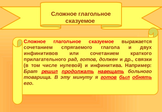  Сложное глагольное сказуемое Сложное глагольное сказуемое выражается сочетанием спрягаемого глагола и двух инфинитивов или сочетанием краткого прилагательного рад, готов, должен и др., связки (в том числе нулевой) и инфинитива. Например: Брат решил  продолжать  навещать  больного товарища. В эту минуту я готов  был  обнять  его. 