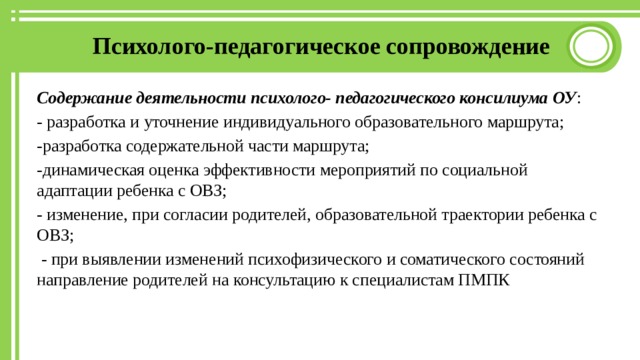 Психолого-педагогическое сопровождение Содержание деятельности психолого- педагогического консилиума ОУ : - разработка и уточнение индивидуального образовательного маршрута; -разработка содержательной части маршрута; -динамическая оценка эффективности мероприятий по социальной адаптации ребенка с ОВЗ; - изменение, при согласии родителей, образовательной траектории ребенка с ОВЗ;  - при выявлении изменений психофизического и соматического состояний направление родителей на консультацию к специалистам ПМПК 