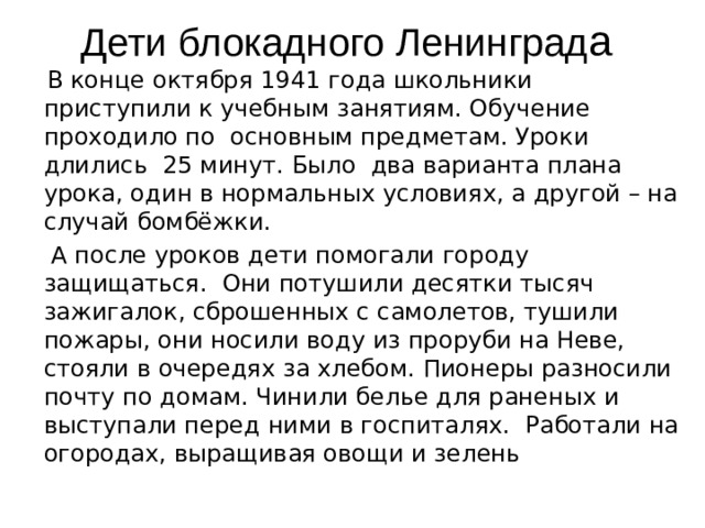Дети блокадного Ленинград а   В конце октября 1941 года школьники приступили к учебным занятиям. Обучение проходило по основным предметам. Уроки длились 25 минут. Было два варианта плана урока, один в нормальных условиях, а другой – на случай бомбёжки.  А после уроков дети помогали городу защищаться. Они потушили десятки тысяч зажигалок, сброшенных с самолетов, тушили пожары, они носили воду из проруби на Неве, стояли в очередях за хлебом. Пионеры разносили почту по домам. Чинили белье для раненых и выступали перед ними в госпиталях. Работали на огородах, выращивая овощи и зелень   