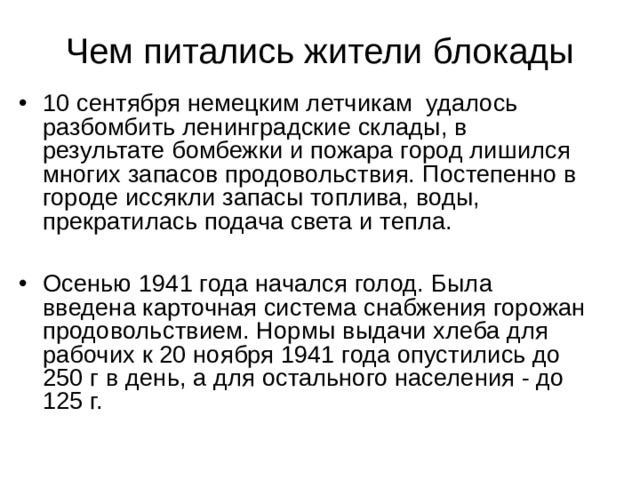 Чем питались жители блокады 10 сентября немецким летчикам удалось разбомбить ленинградские склады, в результате бомбежки и пожара город лишился многих запасов продовольствия. Постепенно в городе иссякли запасы топлива, воды, прекратилась подача света и тепла.  Осенью 1941 года начался голод. Была введена карточная система снабжения горожан продовольствием. Нормы выдачи хлеба для рабочих к 20 ноября 1941 года опустились до 250 г в день, а для остального населения - до 125 г. 