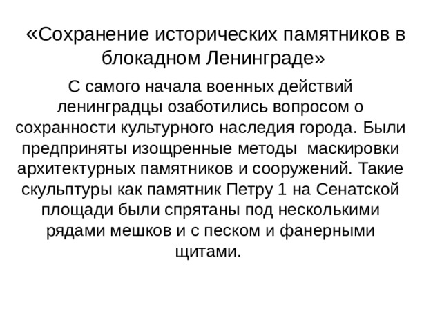 « Сохранение исторических памятников в блокадном Ленинграде»   С самого начала военных действий ленинградцы озаботились вопросом о сохранности культурного наследия города. Были предприняты изощренные методы маскировки архитектурных памятников и сооружений. Такие скульптуры как памятник Петру 1 на Сенатской площади были спрятаны под несколькими рядами мешков и с песком и фанерными щитами. 