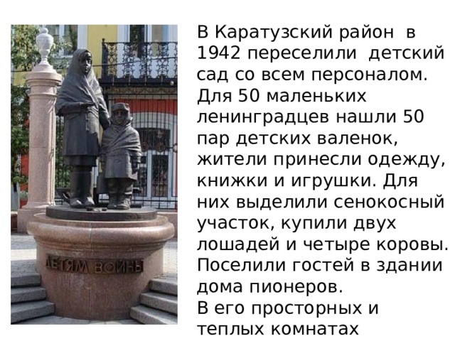 В Каратузский район в 1942 переселили детский сад со всем персоналом. Для 50 маленьких ленинградцев нашли 50 пар детских валенок, жители принесли одежду, книжки и игрушки. Для них выделили сенокосный участок, купили двух лошадей и четыре коровы. Поселили гостей в здании дома пионеров. В его просторных и теплых комнатах ленинградские дети жили три года, до окончания войны и возвращения домо й.   