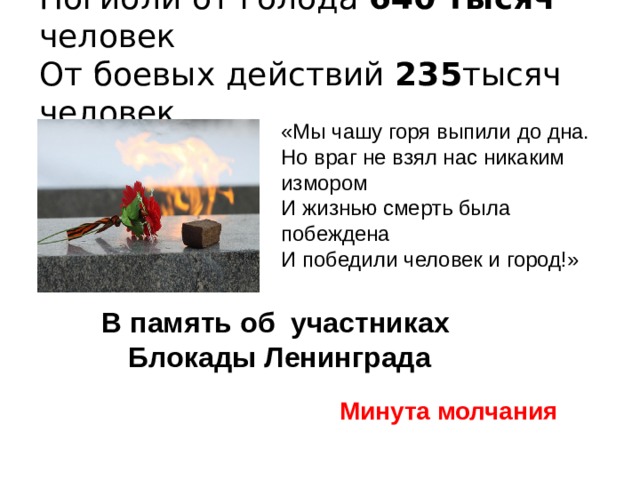 Погибли от голода 640 тысяч человек  От боевых действий 235 тысяч человек «Мы чашу горя выпили до дна. Но враг не взял нас никаким измором И жизнью смерть была побеждена И победили человек и город!» В память об участниках Блокады Ленинграда Минута молчания 
