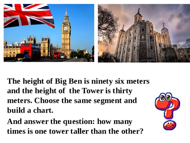 The height of Big Ben is ninety six meters and the height of the Tower is thirty meters. Choose the same segment and build a chart. And answer the question: how many times is one tower taller than the other? 