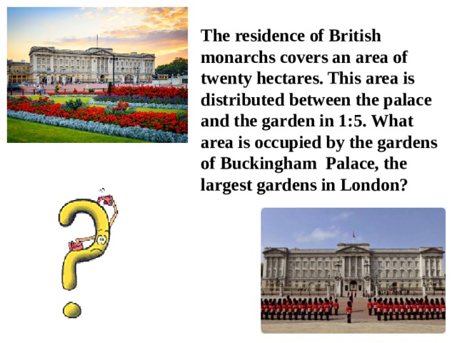 The residence of British monarchs covers an area of twenty hectares. This area is distributed between the palace and the garden in 1:5. What area is occupied by the gardens of  Buckingham Palace, the largest gardens in London? 