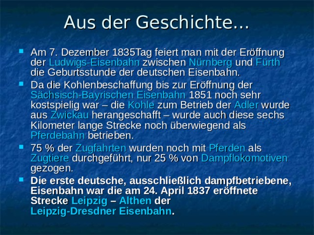 Aus der Geschichte… Am 7. Dezember 1835Tag feiert man mit der Eröffnung der Ludwigs-Eisenbahn zwischen Nürnberg und Fürth die Geburtsstunde der deutschen Eisenbahn. Da die Kohlenbeschaffung bis zur Eröffnung der Sächsisch-Bayrischen Eisenbahn 1851 noch sehr kostspielig war – die Kohle zum Betrieb der Adler wurde aus Zwickau herangeschafft – wurde auch diese sechs Kilometer lange Strecke noch überwiegend als Pferdebahn betrieben. 75 % der Zugfahrten wurden noch mit Pferden als Zugtiere durchgeführt, nur 25 % von Dampflokomotiven gezogen. Die erste deutsche, ausschließlich dampfbetriebene, Eisenbahn war die am 24. April 1837 eröffnete Strecke Leipzig – Althen der Leipzig-Dresdner Eisenbahn .  
