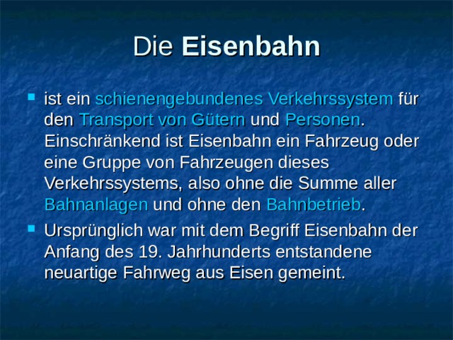 Die  Eisenbahn ist ein  schienengebundenes   Verkehrssystem  für den  Transport von Gütern und  Personen . Einschränkend ist Eisenbahn ein Fahrzeug oder eine Gruppe von Fahrzeugen dieses Verkehrssystems, also ohne die Summe aller  Bahnanlagen  und ohne den Bahnbetrieb . Ursprünglich war mit dem Begriff Eisenbahn der Anfang des 19. Jahrhunderts entstandene neuartige Fahrweg aus Eisen gemeint. 