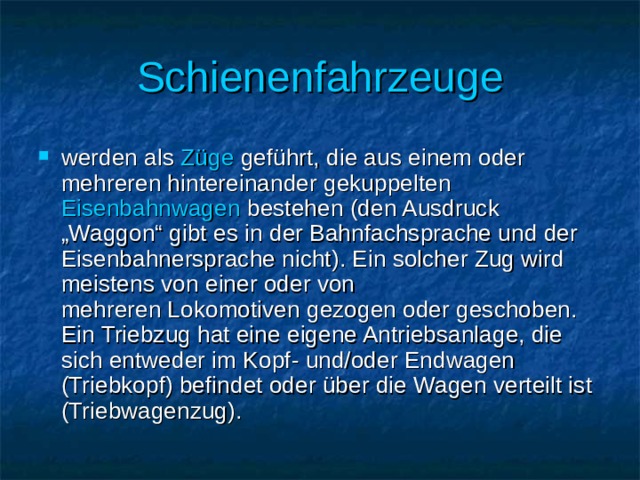 Schienenfahrzeuge werden als  Züge  geführt, die aus einem oder mehreren hintereinander gekuppelten  Eisenbahnwagen bestehen (den Ausdruck „Waggon“ gibt es in der Bahnfachsprache und der Eisenbahnersprache nicht). Ein solcher Zug wird meistens von einer oder von mehreren Lokomotiven gezogen oder geschoben. Ein Triebzug hat eine eigene Antriebsanlage, die sich entweder im Kopf- und/oder Endwagen (Triebkopf) befindet oder über die Wagen verteilt ist (Triebwagenzug). 