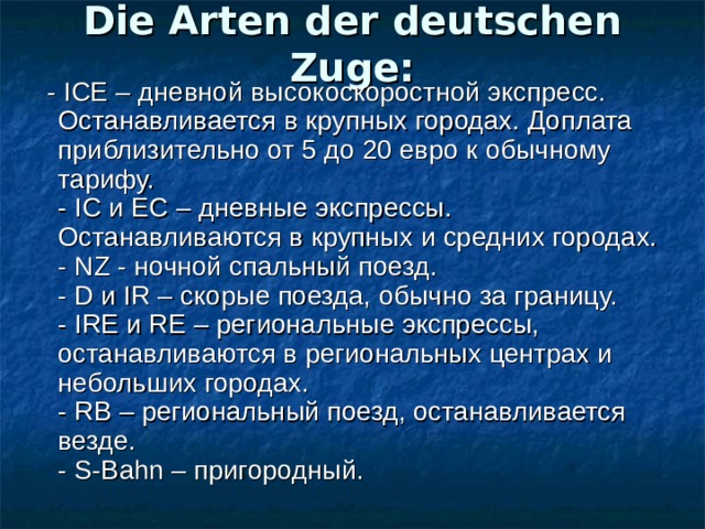 Die Arten der deutschen Zuge:  - ICE – дневной высокоскоростной экспресс. Останавливается в крупных городах. Доплата приблизительно от 5 до 20 евро к обычному тарифу.  - IC и ЕС – дневные экспрессы. Останавливаются в крупных и средних городах.  - NZ - ночной спальный поезд.  - D и IR – скорые поезда, обычно за границу.  - IRE и RE – региональные экспрессы, останавливаются в региональных центрах и небольших городах.  - RB – региональный поезд, останавливается везде.  - S-Bahn – пригородный. 