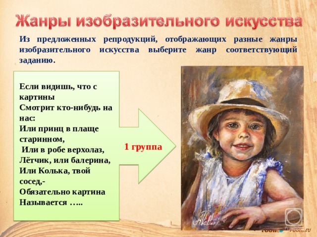 Из предложенных репродукций, отображающих разные жанры изобразительного искусства выберите жанр соответствующий заданию. Если видишь, что с картины Смотрит кто-нибудь на нас: Или принц в плаще старинном,  Или в робе верхолаз, Лётчик, или балерина, Или Колька, твой сосед,- Обязательно картина Называется …..  1 группа 