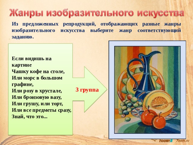 Из предложенных репродукций, отображающих разные жанры изобразительного искусства выберите жанр соответствующий заданию. Если видишь на картине  Чашку кофе на столе,  Или морс в большом графине,  Или розу в хрустале,  Или бронзовую вазу,  Или грушу, или торт,  Или все предметы сразу,  Знай, что это... 3 группа 