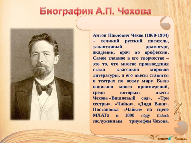 Антон Павлович Чехов (1860-1904) – великий русский писатель, талантливый драматург, академик, врач по профессии. Самое главное в его творчестве – это то, что многие произведения стали классикой мировой литературы, а его пьесы ставятся в театрах по всему миру. Было написано много произведений, среди которых: пьесы Чехова «Вишневый сад», «Три сестры», «Чайка», «Дядя Ваня». Постановка «Чайки» на сцене МХАТа в 1898 году стала заслуженным триумфом Чехова.    