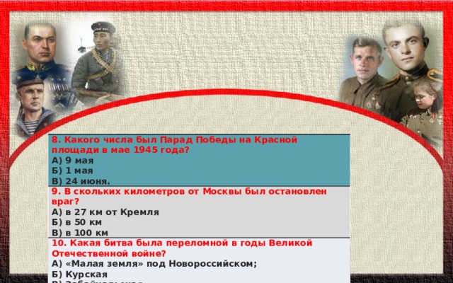 8. Какого числа был Парад Победы на Красной площади в мае 1945 года? А) 9 мая 9. В скольких километров от Москвы был остановлен враг? Б) 1 мая А) в 27 км от Кремля 10. Какая битва была переломной в годы Великой Отечественной войне? В) 24 июня. А) «Малая земля» под Новороссийском; Б) в 50 км В) в 100 км Б) Курская В) Забайкальская 