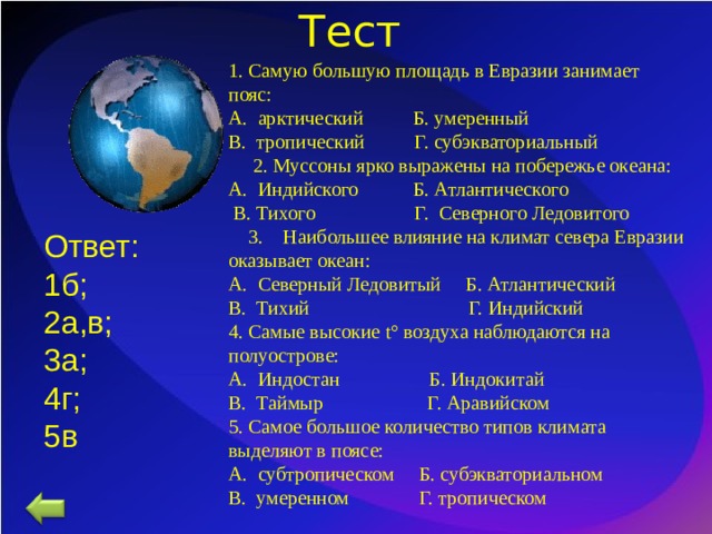 Тест 1. Самую большую площадь в Евразии занимает пояс: А. арктический Б. умеренный В. тропический Г. субэкваториальный  2. Муссоны ярко выражены на побережье океана: А. Индийского Б. Атлантического  В. Тихого Г. Северного Ледовитого  3. Наибольшее влияние на климат севера Евразии оказывает океан: А. Северный Ледовитый Б. Атлантический В. Тихий Г. Индийский 4. Самые высокие t ° воздуха наблюдаются на полуострове: А. Индостан Б. Индокитай В. Таймыр Г. Аравийском 5. Самое большое количество типов климата выделяют в поясе: А. субтропическом Б. субэкваториальном В. умеренном Г. тропическом Ответ: 1б; 2а,в; 3а; 4г; 5в 