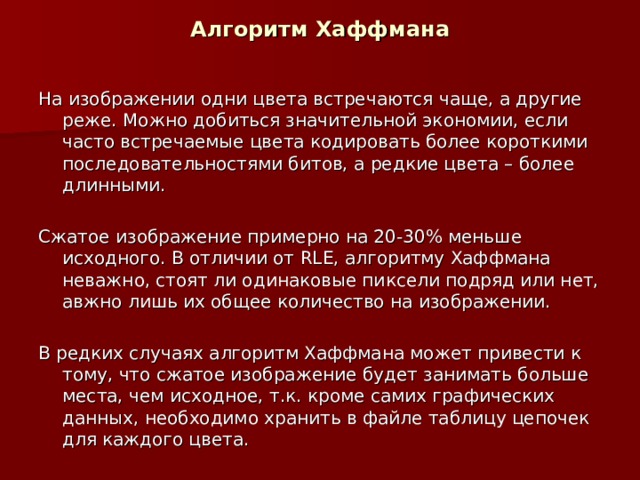 Алгоритм Хаффмана На изображении одни цвета встречаются чаще, а другие реже. Можно добиться значительной экономии, если часто встречаемые цвета кодировать более короткими последовательностями битов, а редкие цвета – более длинными. Сжатое изображение примерно на 20-30% меньше исходного. В отличии от RLE , алгоритму Хаффмана неважно, стоят ли одинаковые пиксели подряд или нет, авжно лишь их общее количество на изображении. В редких случаях алгоритм Хаффмана может привести к тому, что сжатое изображение будет занимать больше места, чем исходное, т.к. кроме самих графических данных, необходимо хранить в файле таблицу цепочек для каждого цвета.  