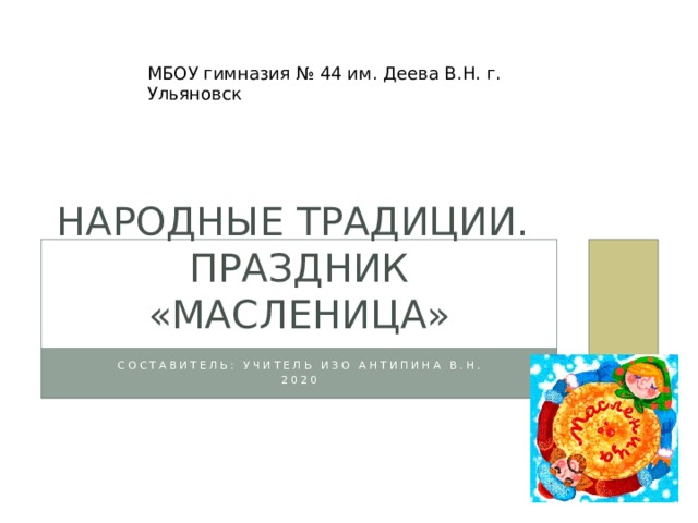 МБОУ гимназия № 44 им. Деева В.Н. г. Ульяновск Народные традиции. праздник «Масленица» Составитель: учитель ИЗО Антипина В.Н. 2020 