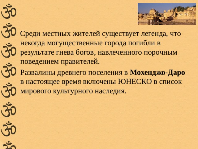  Среди местных жителей существует легенда, что некогда могущественные города погибли в результате гнева богов, навлеченного порочным поведением правителей.  Развалины древнего поселения в Мохенджо-Даро в настоящее время включены ЮНЕСКО в список мирового культурного наследия. 