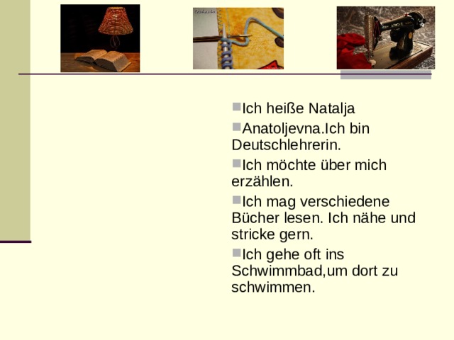 Ich hei ße Natalja Anatoljevna.Ich bin Deutschlehrerin.  Ich möchte über mich erzählen. Ich mag verschiedene Bücher lesen. Ich nähe und stricke gern. Ich gehe oft ins Schwimmbad,um dort zu schwimmen. 