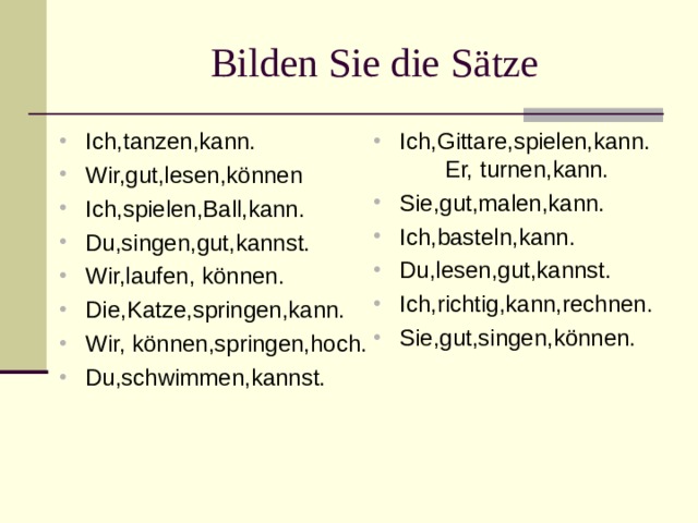  Bilden Sie die Sätze Ich,tanzen,kann. Wir,gut,lesen,können Ich,spielen,Ball,kann. Du,singen,gut,kannst. Wir,laufen, können. Die,Katze,springen,kann. Wir, können,springen,hoch. Du,schwimmen,kannst. Ich,Gittare,spielen,kann. Er, turnen,kann. Sie,gut,malen,kann. Ich,basteln,kann. Du,lesen,gut,kannst. Ich,richtig,kann,rechnen. Sie,gut,singen,können. 